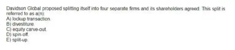 Davidson Global proposed splitting itself into four separate firms and its shareholders agreed. This split is referred to as a(n):
A) lockup transaction.
B) divestiture.
C) equity carve-out.
D) spin-off.
E) split-up.