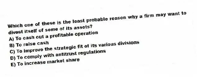 Which one of these is the least probable reason why a firm may want to divest itself of some of its assets?
A) To cash out a profitable operation
B) To raise cash
C) To improve the strategic fit of its various divisions
D) To comply with antitrust regulations
E) To increase market share