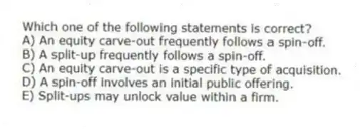 Which one of the following statements is correct?
A) An equity carve-out frequently follows a spin-off.
B) A split-up frequently follows a spin-off.
C) An equity carve-out is a specific type of acquisition.
D) A spin-off involves an initial public offering.
E) Split-ups may unlock value within a firm.