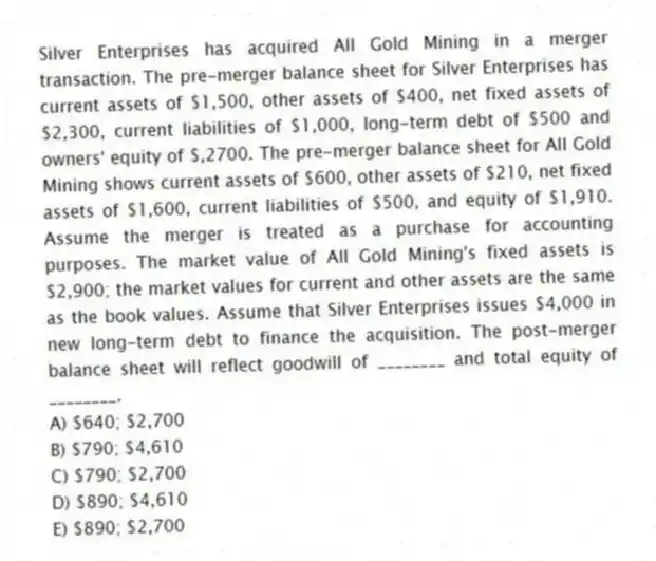 Silver Enterprises has acquired All Gold Mining in a merger transaction. The pre-merger balance sheet for Silver Enterprises has current assets of $1,500, other assets of $400, net fixed assets of $2,300, current liabilities of $1,000, long-term debt of $500 and owners' equity of $,2700. The pre-merger balance sheet for All Gold Mining shows current assets of $600, other assets of $210, net fixed assets of $1,600, current liabilities of $500, and equity of $1,910. Assume the merger is treated as a purchase for accounting purposes. The market value of All Gold Mining's fixed assets is $2,900; the market values for current and other assets are the same as the book values. Assume that Silver Enterprises issues $4,000 in new long-term debt to finance the acquisition. The post-merger balance sheet will reflect goodwill of ________ and total equity of ________.
A) $640; $2,700
B) $790; $4,610
C) $790; $2,700
D) $890; $4,610
E) $890; $2,700