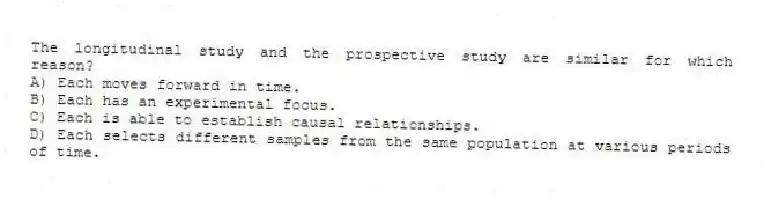 The longitudinal study and the prospective study are similar for which reason?
A) Each moves forward in time.
B) Each has an experimental focus.
C) Each is able to establish causal relationships.
D) Each selects different samples from the same population at various periods of time.