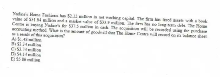 Nadine's Home Fashions has $2.12 million in net working capital. The firm has fixed assets with a book value of $31.64 million and a market value of $33.9 million. The firm has no long-term debt. The Home Centre is buying Nadine's for $37.5 million in cash. The acquisition will be recorded using the purchase accounting method. What is the amount of goodwill that The Home Centre will record on its balance sheet as a result of this acquisition?
A) $1.48 million
B) $3.34 million
C) $3.74 million
D) $4.14 million
E) $5.86 million
