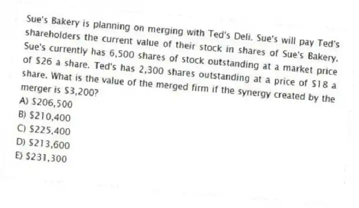 Sue's Bakery is planning on merging with Ted's Deli. Sue's will pay Ted's shareholders the current value of their stock in shares of Sue's Bakery. Sue's currently has 6,500 shares of stock outstanding at a market price of $26 a share. Ted's has 2,300 shares outstanding at a price of $18 a share. What is the value of the merged firm if the synergy created by the merger is $3,200?
A) $206,500
B) $210,400
C) $225,400
D) $213,600
E) $231,300