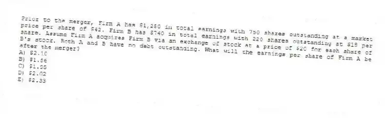 Prior to the merger, Firm A has $1,250 in total earnings with 750 shares outstanding at a market price per share of $42. Firm B has $740 in total earnings with 220 shares outstanding at $18 per share. Assume Firm A acquires Firm B via an exchange of stock at a price of $20 for each share of B's stock. Both A and B have no debt outstanding. What will the earnings per share of Firm A be after the merger?
A) $2.10
B) $1.86
C) $1.95
D) $2.02
E) $2.33