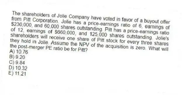 The shareholders of Jolie Company have voted in favor of a buyout offer from Pitt Corporation. Jolie has a price-earnings ratio of 6, earnings of $230,000, and 60,000 shares outstanding. Pitt has a price-earnings ratio of 12, earnings of $660,000, and 125,000 shares outstanding. Jolie's shareholders will receive one share of Pitt stock for every three shares they hold in Jolie. Assume the NPV of the acquisition is zero. What will the post-merger PE ratio be for Pitt?
A) 10.76
B) 9.20
C) 9.84
D) 10.32
E) 11.21