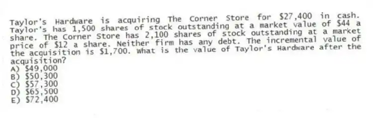 Taylor's Hardware is acquiring The Corner Store for $27,400 in cash. Taylor's has 1,500 shares of stock outstanding at a market value of $44 a share. The Corner Store has 2,100 shares of stock outstanding at a market price of $12 a share. Neither firm has any debt. The incremental value of the acquisition is $1,700. What is the value of Taylor's Hardware after the acquisition?
A) $49,000
B) $50,300
C) $57,300
D) $65,500
E) $72,400