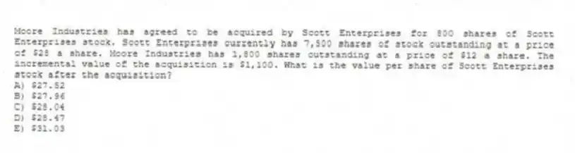 Moore Industries has agreed to be acquired by Scott Enterprises for 800 shares of Scott Enterprises stock. Scott Enterprises currently has 7,500 shares of stock outstanding at a price of $28 a share. Moore Industries has 1,800 shares outstanding at a price of $12 a share. The incremental value of the acquisition is $1,100. What is the value per share of Scott Enterprises stock after the acquisition?
A) $27.52
B) $27.96
C) $28.04
D) $28.47
E) $31.03