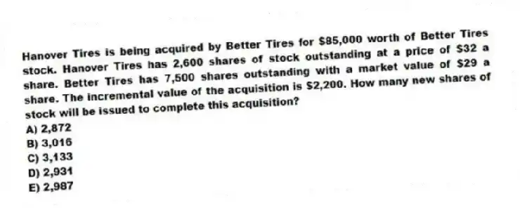 Hanover Tires is being acquired by Better Tires for $85,000 worth of Better Tires stock. Hanover Tires has 2,600 shares of stock outstanding at a price of $32 a share. Better Tires has 7,500 shares outstanding with a market value of $29 a share. The incremental value of the acquisition is $2,200. How many new shares of stock will be issued to complete this acquisition?
A) 2,872
B) 3,016
C) 3,133
D) 2,931
E) 2,987