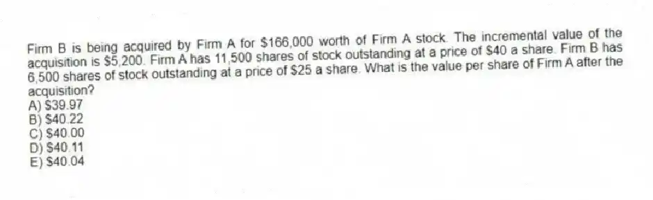Firm B is being acquired by Firm A for $166,000 worth of Firm A stock. The incremental value of the acquisition is $5,200. Firm A has 11,500 shares of stock outstanding at a price of $40 a share. Firm B has 6,500 shares of stock outstanding at a price of $25 a share. What is the value per share of Firm A after the acquisition?
A) $39.97
B) $40.22
C) $40.00
D) $40.11
E) $40.04
