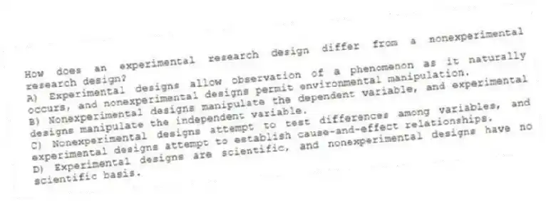 How does an experimental research design differ from a nonexperimental research design?
A) Experimental designs allow observation of a phenomenon as it naturally occurs, and nonexperimental designs permit environmental manipulation.
B) Nonexperimental designs manipulate the dependent variable, and experimental designs manipulate the independent variable.
C) Nonexperimental designs attempt to test differences among variables, and experimental designs attempt to establish cause-and-effect relationships.
D) Experimental designs are scientific, and nonexperimental designs have no scientific basis.