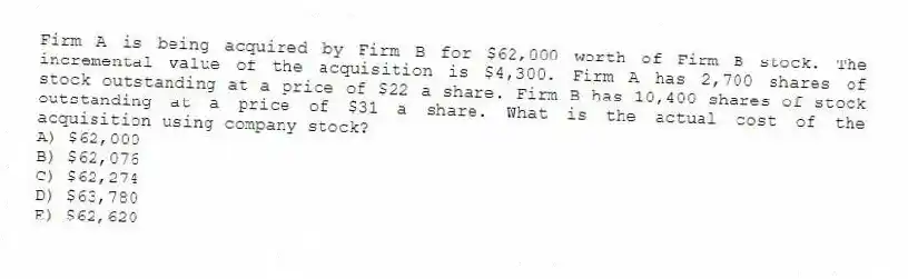 Firm A is being acquired by Firm B for $62,000 worth of Firm B stock. The incremental value of the acquisition is $4,300. Firm A has 2,700 shares of stock outstanding at a price of $22 a share. Firm B has 10,400 shares of stock outstanding at a price of $31 a share. What is the actual cost of the acquisition using company stock?
A) $62,000
B) $62,076
C) $62,274
D) $63,780
E) $62,620