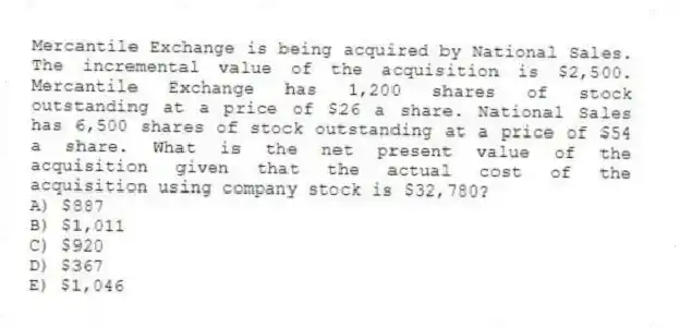 Mercantile Exchange is being acquired by National Sales. The incremental value of the acquisition is $2,500. Mercantile Exchange has 1,200 shares of stock outstanding at a price of $26 a share. National Sales has 6,500 shares of stock outstanding at a price of $54 a share. What is the net present value of the acquisition given that the actual cost of the acquisition using company stock is $32,780?
A) $887
B) $1,011
C) $920
D) $367
E) $1,046