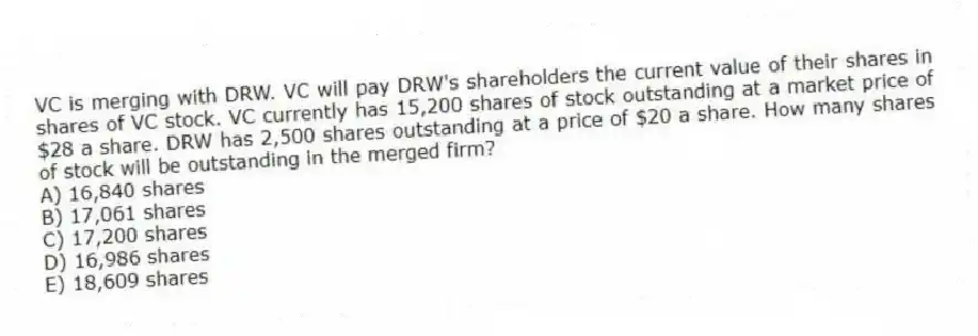VC is merging with DRW. VC will pay DRW's shareholders the current value of their shares in shares of VC stock. VC currently has 15,200 shares of stock outstanding at a market price of $28 a share. DRW has 2,500 shares outstanding at a price of $20 a share. How many shares of stock will be outstanding in the merged firm?
A) 16,840 shares
B) 17,061 shares
C) 17,200 shares
D) 16,986 shares
E) 18,609 shares