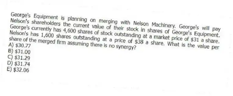 George's Equipment is planning on merging with Nelson Machinery. George's will pay Nelson's shareholders the current value of their stock in shares of George's Equipment. George's currently has 4,600 shares of stock outstanding at a market price of $31 a share. Nelson's has 1,600 shares outstanding at a price of $38 a share. What is the value per share of the merged firm assuming there is no synergy?
A) $30.77
B) $31.00
C) $31.29
D) $31.74
E) $32.06