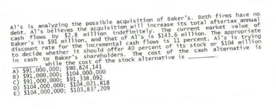 Al's is analyzing the possible acquisition of Baker's. Both firms have no debt. Al's believes the acquisition will increase its total aftertax annual cash flows by $2.8 million indefinitely. The current market value of Baker's is $91 million, and that of Al's is $143.6 million. The appropriate discount rate for the incremental cash flows is 11 percent. Al's is trying to decide whether it should offer 40 percent of its stock or $104 million in cash to Baker's shareholders. The cost of the cash alternative is ________, while the cost of the stock alternative is ________.
A) $91,000,000; $90,824,141
B) $91,000,000; $104,000,000
C) $91,000,000; $91,338,092
D) $104,000,000; $104,021,818
E) $104,000,000; $103,837,209