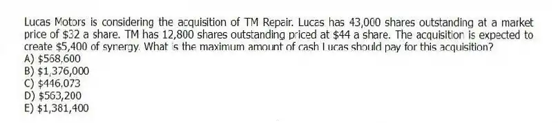 Lucas Motors is considering the acquisition of TM Repair. Lucas has 43,000 shares outstanding at a market price of $32 a share. TM has 12,800 shares outstanding priced at $44 a share. The acquisition is expected to create $5,400 of synergy. What is the maximum amount of cash Lucas should pay for this acquisition?
A) $568,600
B) $1,376,000
C) $446,073
D) $563,200
E) $1,381,400
