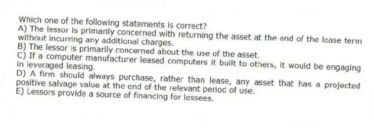 Which one of the following statements is correct?
A) The lessor is primarily concerned with returning the asset at the end of the lease term without incurring any additional charges.
B) The lessor is primarily concerned about the use of the asset.
C) If a computer manufacturer leased computers it built to others, it would be engaging in leveraged leasing.
D) A firm should always purchase, rather than lease, any asset that has a projected positive salvage value at the end of the relevant period of use.
E) Lessors provide a source of financing for lessees.