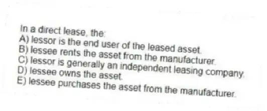 In a direct lease, the:
A) lessor is the end user of the leased asset.
B) lessee rents the asset from the manufacturer.
C) lessor is generally an independent leasing company.
D) lessee owns the asset.
E) lessee purchases the asset from the manufacturer.