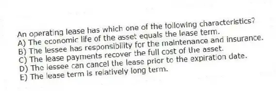An operating lease has which one of the following characteristics?
A) The economic life of the asset equals the lease term.
B) The lessee has responsibility for the maintenance and insurance.
C) The lease payments recover the full cost of the asset.
D) The lessee can cancel the lease prior to the expiration date.
E) The lease term is relatively long term.