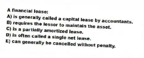 A financial lease:
A) is generally called a capital lease by accountants.
B) requires the lessor to maintain the asset.
C) is a partially amortized lease.
D) is often called a single net lease.
E) can generally be cancelled without penalty.