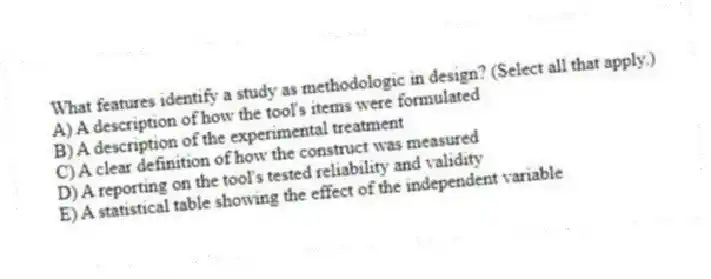 What features identify a study as methodologic in design? (Select all that apply.)
A) A description of how the tool's items were formulated
B) A description of the experimental treatment
C) A clear definition of how the construct was measured
D) A reporting on the tool's tested reliability and validity
E) A statistical table showing the effect of the independent variable