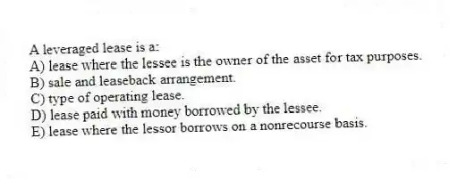 A leveraged lease is a:
A) lease where the lessee is the owner of the asset for tax purposes.
B) sale and leaseback arrangement.
C) type of operating lease.
D) lease paid with money borrowed by the lessee.
E) lease where the lessor borrows on a nonrecourse basis.