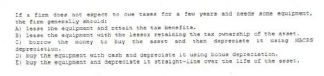If a firm does not expect to owe taxes for a few years and needs some equipment, the firm generally should:
A) lease the equipment and retain the tax benefits.
B) lease the equipment with the lessor retaining the tax ownership of the asset.
C) borrow the money to buy the asset and then depreciate it using MACRS depreciation.
D) buy the equipment with cash and depreciate it using bonus depreciation.
E) buy the equipment and depreciate it straight-line over the life of the asset.