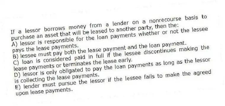 If a lessor borrows money from a lender on a nonrecourse basis to purchase an asset that will be leased to another party, then the:
A) lessor is responsible for the loan payments whether or not the lessee pays the lease payments.
B) lessee must pay both the lease payment and the loan payment.
C) loan is considered paid in full if the lessee discontinues making the lease payments or terminates the lease early.
D) lessor is only obligated to pay the loan payments as long as the lessor is collecting the lease payments.
E) lender must pursue the lessor if the lessee fails to make the agreed upon lease payments.