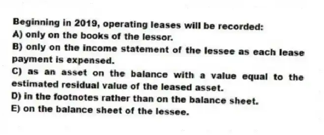 Beginning in 2019, operating leases will be recorded:
A) only on the books of the lessor.
B) only on the income statement of the lessee as each lease payment is expensed.
C) as an asset on the balance with a value equal to the estimated residual value of the leased asset.
D) in the footnotes rather than on the balance sheet.
E) on the balance sheet of the lessee.