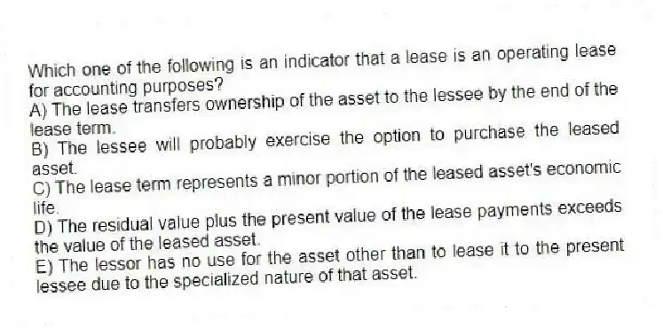 Which one of the following is an indicator that a lease is an operating lease for accounting purposes?
A) The lease transfers ownership of the asset to the lessee by the end of the lease term.
B) The lessee will probably exercise the option to purchase the leased asset.
C) The lease term represents a minor portion of the leased asset's economic life.
D) The residual value plus the present value of the lease payments exceeds the value of the leased asset.
E) The lessor has no use for the asset other than to lease it to the present lessee due to the specialized nature of that asset.