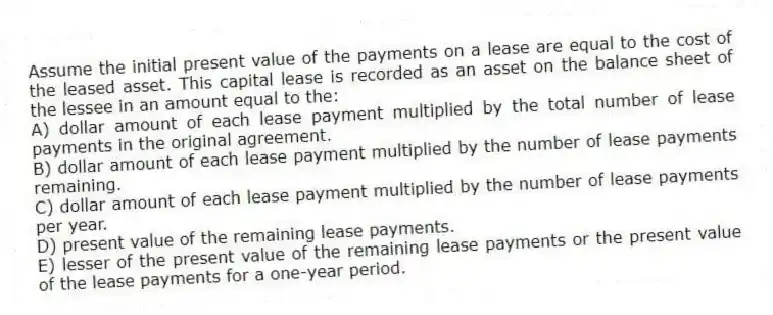 Assume the initial present value of the payments on a lease are equal to the cost of the leased asset. This capital lease is recorded as an asset on the balance sheet of the lessee in an amount equal to the:
A) dollar amount of each lease payment multiplied by the total number of lease payments in the original agreement.
B) dollar amount of each lease payment multiplied by the number of lease payments remaining.
C) dollar amount of each lease payment multiplied by the number of lease payments per year.
D) present value of the remaining lease payments.
E) lesser of the present value of the remaining lease payments or the present value of the lease payments for a one-year period.