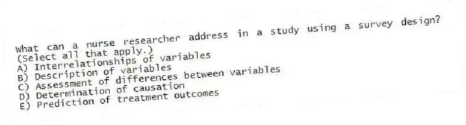 What can a nurse researcher address in a study using a survey design? (Select all that apply.)
A) Interrelationships of variables
B) Description of variables
C) Assessment of differences between variables
D) Determination of causation
E) Prediction of treatment outcomes