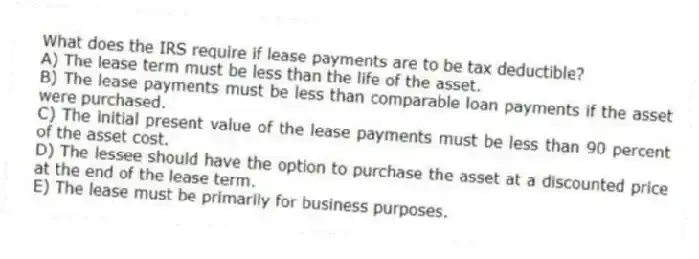 What does the IRS require if lease payments are to be tax deductible?
A) The lease term must be less than the life of the asset.
B) The lease payments must be less than comparable loan payments if the asset were purchased.
C) The initial present value of the lease payments must be less than 90 percent of the asset cost.
D) The lessee should have the option to purchase the asset at a discounted price at the end of the lease term.
E) The lease must be primarily for business purposes.
