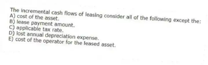 The incremental cash flows of leasing consider all of the following except the:
A) cost of the asset.
B) lease payment amount.
C) applicable tax rate.
D) lost annual depreciation expense.
E) cost of the operator for the leased asset.