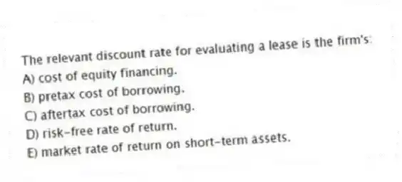 The relevant discount rate for evaluating a lease is the firm's:
A) cost of equity financing.
B) pretax cost of borrowing.
C) aftertax cost of borrowing.
D) risk-free rate of return.
E) market rate of return on short-term assets.