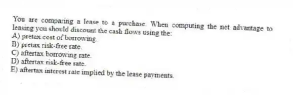 You are comparing a lease to a purchase. When computing the net advantage to leasing you should discount the cash flows using the:
A) pretax cost of borrowing.
B) pretax risk-free rate.
C) aftertax borrowing rate.
D) aftertax risk-free rate.
E) aftertax interest rate implied by the lease payments.
