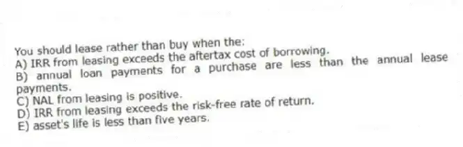 You should lease rather than buy when the:
A) IRR from leasing exceeds the aftertax cost of borrowing.
B) annual loan payments for a purchase are less than the annual lease payments.
C) NAL from leasing is positive.
D) IRR from leasing exceeds the risk-free rate of return.
E) asset's life is less than five years.