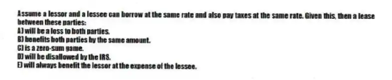 Assume a lessor and a lessee can borrow at the same rate and also pay taxes at the same rate. Given this, then a lease between these parties:
A) will be a loss to both parties.
B) benefits both parties by the same amount.
C) is a zero-sum game.
D) will be disallowed by the IRS.
E) will always benefit the lessor at the expense of the lessee.
