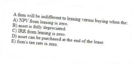 A firm will be indifferent to leasing versus buying when the:
A) NPV from leasing is zero.
B) asset is fully depreciated.
C) IRR from leasing is zero.
D) asset can be purchased at the end of the lease.
E) firm's tax rate is zero.
