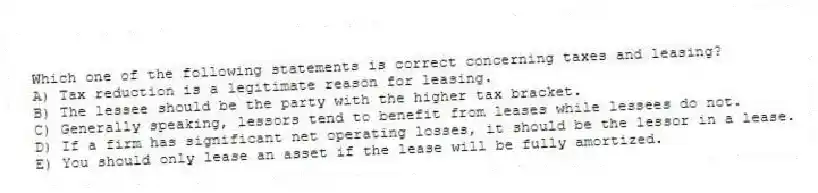Which one of the following statements is correct concerning taxes and leasing?
A) Tax reduction is a legitimate reason for leasing.
B) The lessee should be the party with the higher tax bracket.
C) Generally speaking, lessors tend to benefit from leases while lessees do not.
D) If a firm has significant net operating losses, it should be the lessor in a lease.
E) You should only lease an asset if the lease will be fully amortized.