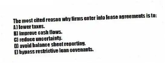The most cited reason why firms enter into lease agreements is to:
A) lower taxes.
B) improve cash flows.
C) reduce uncertainty.
D) avoid balance sheet reporting.
E) bypass restrictive loan covenants.