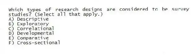 Which types of research designs are considered to be survey studies? (Select all that apply.)
A) Descriptive
B) Exploratory
C) Correlational
D) Developmental
E) Comparative
F) Cross-sectional