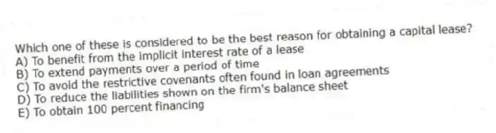 Which one of these is considered to be the best reason for obtaining a capital lease?
A) To benefit from the implicit interest rate of a lease
B) To extend payments over a period of time
C) To avoid the restrictive covenants often found in loan agreements
D) To reduce the liabilities shown on the firm's balance sheet
E) To obtain 100 percent financing