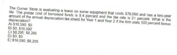 The Corner Store is evaluating a lease on some equipment that costs $79,000 and has a two-year life. The pretax cost of borrowed funds is 8.4 percent and the tax rate is 21 percent. What is the amount of the annual depreciation tax shield for Year 1 and Year 2 if the firm uses 100 percent bonus depreciation?
A) $16,590; $0
B) $0; $16,590
C) $8,295; $8,295
D) $0; $0
E) $16,590; $8,295