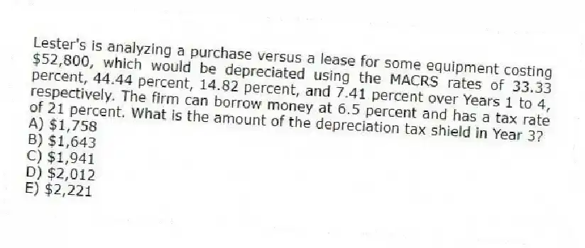 Lester's is analyzing a purchase versus a lease for some equipment costing $52,800, which would be depreciated using the MACRS rates of 33.33 percent, 44.44 percent, 14.82 percent, and 7.41 percent over Years 1 to 4, respectively. The firm can borrow money at 6.5 percent and has a tax rate of 21 percent. What is the amount of the depreciation tax shield in Year 3?
A) $1,758
B) $1,643
C) $1,941
D) $2,012
E) $2,221