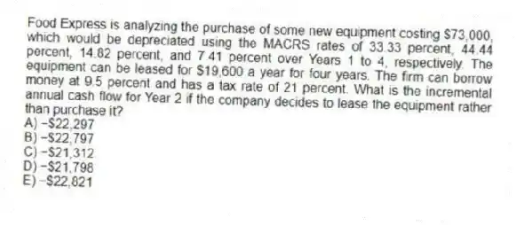 Food Express is analyzing the purchase of some new equipment costing $73,000, which would be depreciated using the MACRS rates of 33.33 percent, 44.44 percent, 14.82 percent, and 7.41 percent over Years 1 to 4, respectively. The equipment can be leased for $19,600 a year for four years. The firm can borrow money at 9.5 percent and has a tax rate of 21 percent. What is the incremental annual cash flow for Year 2 if the company decides to lease the equipment rather than purchase it?
A) −$22,297
B) −$22,797
C) −$21,312
D) −$21,798
E) −$22,821