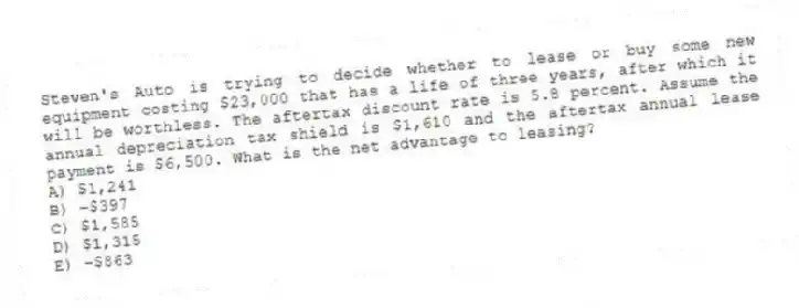 Steven's Auto is trying to decide whether to lease or buy some new equipment costing $23,000 that has a life of three years, after which it will be worthless. The aftertax discount rate is 5.8 percent. Assume the annual depreciation tax shield is $1,610 and the aftertax annual lease payment is $6,500. What is the net advantage to leasing?
A) $1,241
B) −$397
C) $1,585
D) $1,315
E) −$863
