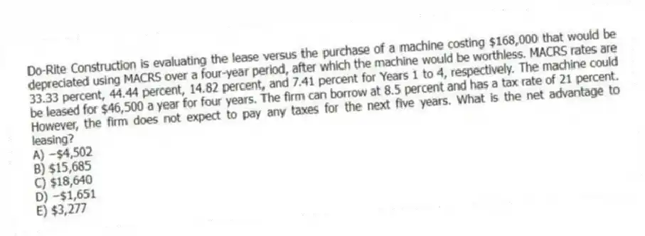 Do-Rite Construction is evaluating the lease versus the purchase of a machine costing $168,000 that would be depreciated using MACRS over a four-year period, after which the machine would be worthless. MACRS rates are 33.33 percent, 44.44 percent, 14.82 percent, and 7.41 percent for Years 1 to 4, respectively. The machine could be leased for $46,500 a year for four years. The firm can borrow at 8.5 percent and has a tax rate of 21 percent. However, the firm does not expect to pay any taxes for the next five years. What is the net advantage to leasing?
A) −$4,502
B) $15,685
C) $18,640
D) −$1,651
E) $3,277