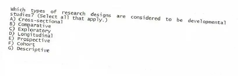 Which types of research designs are considered to be developmental studies? (Select all that apply.)
A) Cross-sectional
B) Comparative
C) Exploratory
D) Longitudinal
E) Prospective
F) Cohort
G) Descriptive