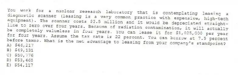 You work for a nuclear research laboratory that is contemplating leasing a diagnostic scanner (leasing is a very common practice with expensive, high-tech equipment). The scanner costs $3.5 million and it would be depreciated straight-line to zero over four years. Because of radiation contamination, it will actually be completely valueless in four years. You can lease it for $1,025,000 per year for four years. Assume the tax rate is 22 percent. You can borrow at 7.5 percent before taxes. What is the net advantage to leasing from your company's standpoint?
A) $46,217
B) $49,131
C) $50,776
D) $53,468
E) $54,117